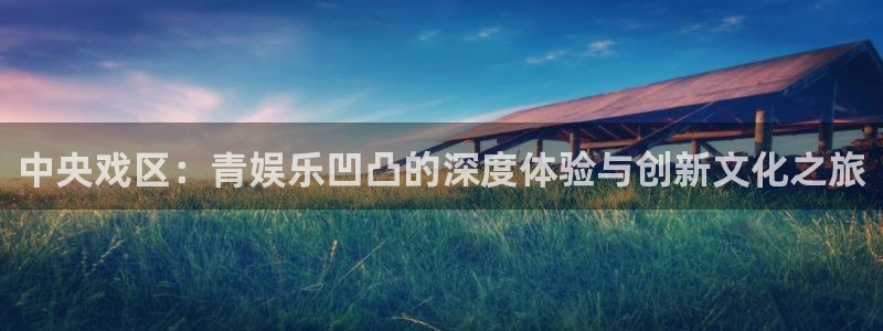 华润娱乐注册链接：中央戏区：青娱乐凹凸的深度体验与创新文化之旅